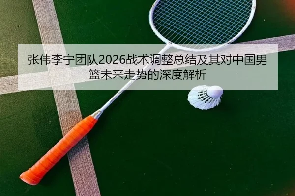 张伟李宁团队2026战术调整总结及其对中国男篮未来走势的深度解析