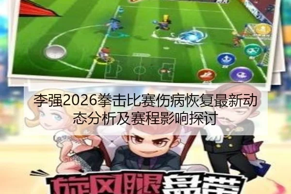 李强2026拳击比赛伤病恢复最新动态分析及赛程影响探讨