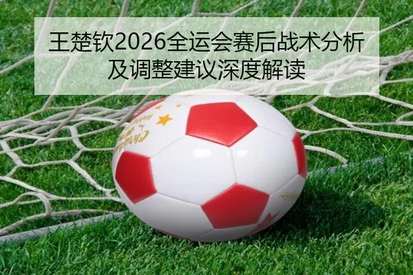 王楚钦2026全运会赛后战术分析及调整建议深度解读