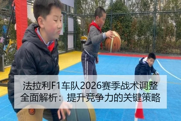 法拉利F1车队2026赛季战术调整全面解析：提升竞争力的关键策略