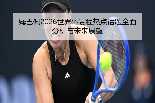 姆巴佩2026世界杯赛程热点话题全面分析与未来展望