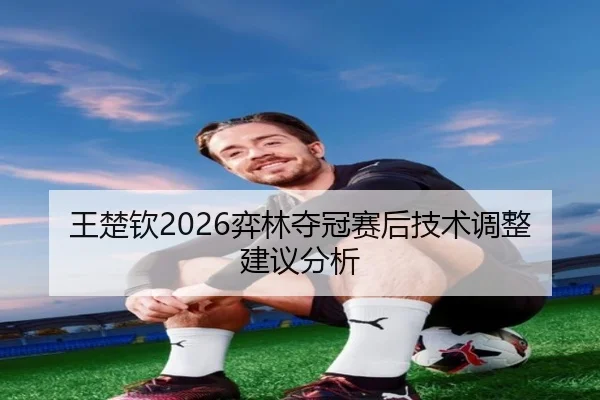 王楚钦2026弈林夺冠赛后技术调整建议分析